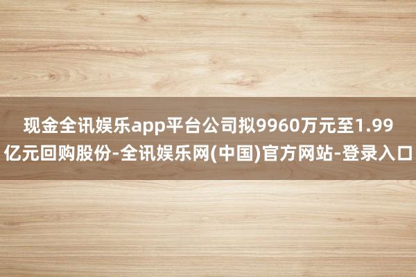 现金全讯娱乐app平台公司拟9960万元至1.99亿元回购股份-全讯娱乐网(中国)官方网站-登录入口