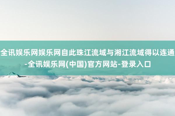 全讯娱乐网娱乐网自此珠江流域与湘江流域得以连通-全讯娱乐网(中国)官方网站-登录入口