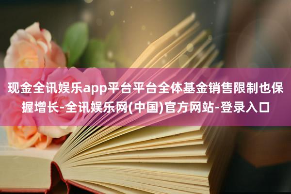 现金全讯娱乐app平台平台全体基金销售限制也保握增长-全讯娱乐网(中国)官方网站-登录入口