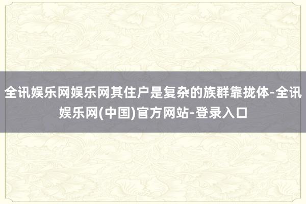 全讯娱乐网娱乐网其住户是复杂的族群靠拢体-全讯娱乐网(中国)官方网站-登录入口