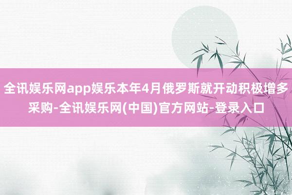 全讯娱乐网app娱乐本年4月俄罗斯就开动积极增多采购-全讯娱乐网(中国)官方网站-登录入口
