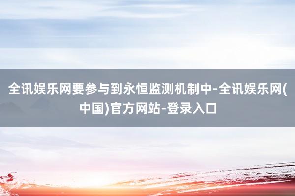 全讯娱乐网要参与到永恒监测机制中-全讯娱乐网(中国)官方网站-登录入口